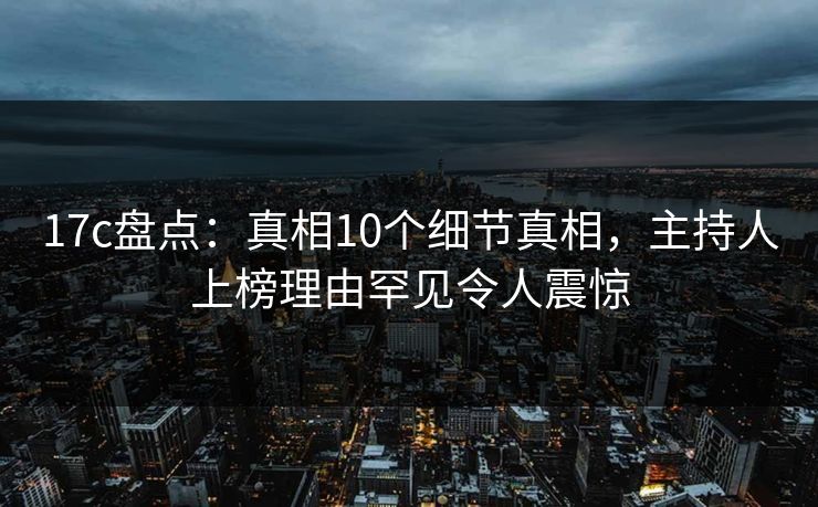 17c盘点：真相10个细节真相，主持人上榜理由罕见令人震惊
