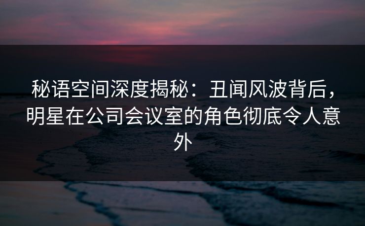 秘语空间深度揭秘：丑闻风波背后，明星在公司会议室的角色彻底令人意外