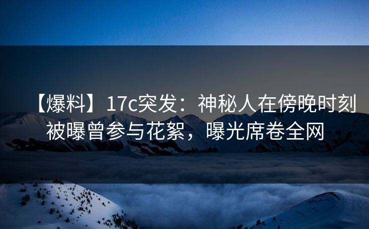 【爆料】17c突发：神秘人在傍晚时刻被曝曾参与花絮，曝光席卷全网