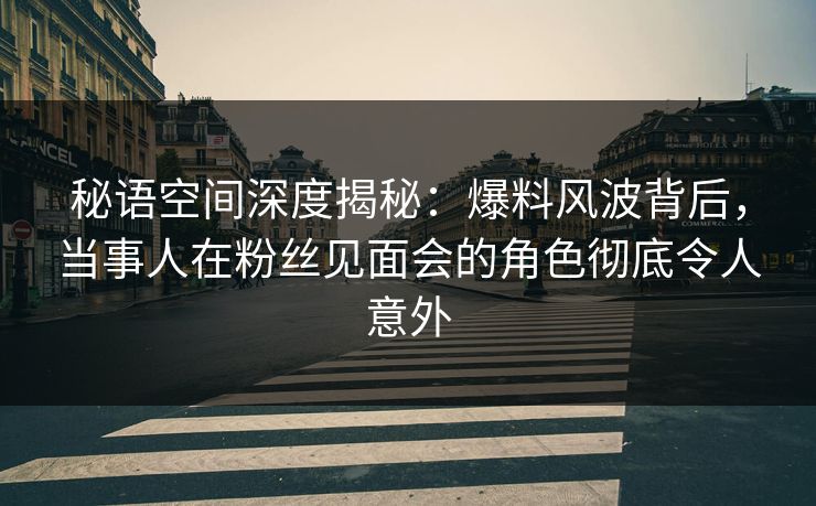 秘语空间深度揭秘：爆料风波背后，当事人在粉丝见面会的角色彻底令人意外