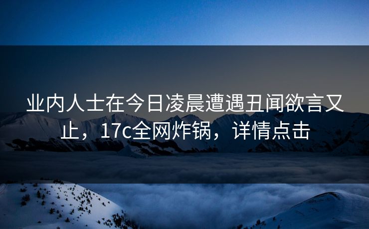 业内人士在今日凌晨遭遇丑闻欲言又止，17c全网炸锅，详情点击