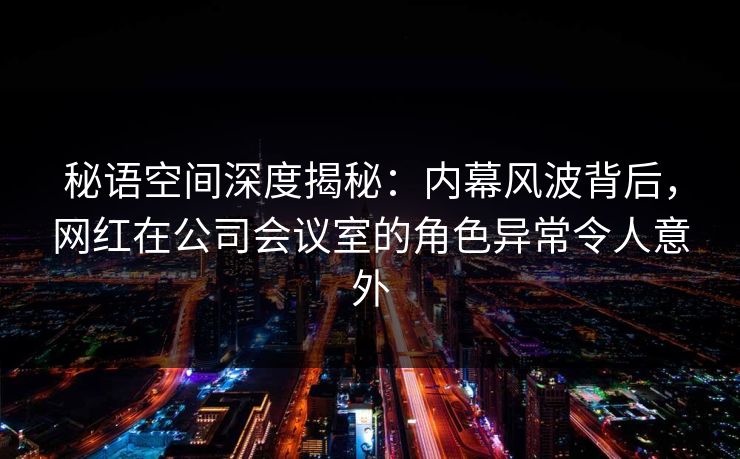 秘语空间深度揭秘：内幕风波背后，网红在公司会议室的角色异常令人意外