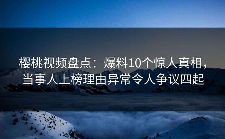 樱桃视频盘点：爆料10个惊人真相，当事人上榜理由异常令人争议四起
