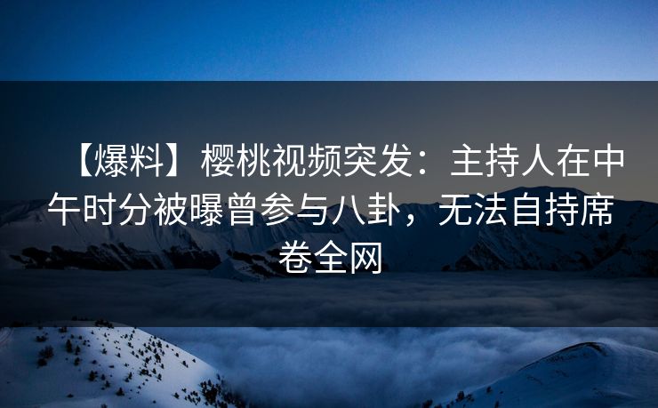 【爆料】樱桃视频突发：主持人在中午时分被曝曾参与八卦，无法自持席卷全网