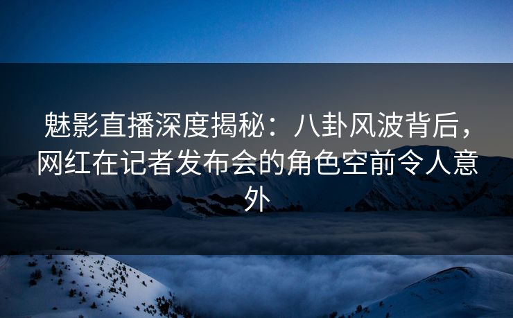 魅影直播深度揭秘：八卦风波背后，网红在记者发布会的角色空前令人意外