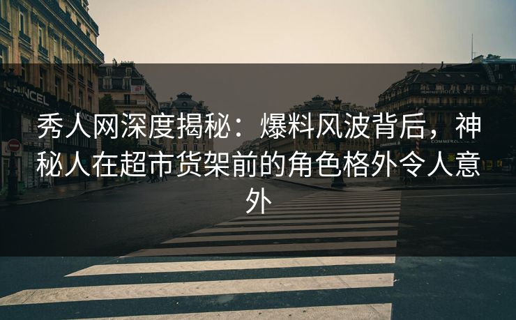 秀人网深度揭秘：爆料风波背后，神秘人在超市货架前的角色格外令人意外