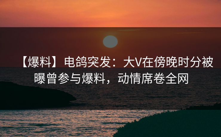 【爆料】电鸽突发：大V在傍晚时分被曝曾参与爆料，动情席卷全网