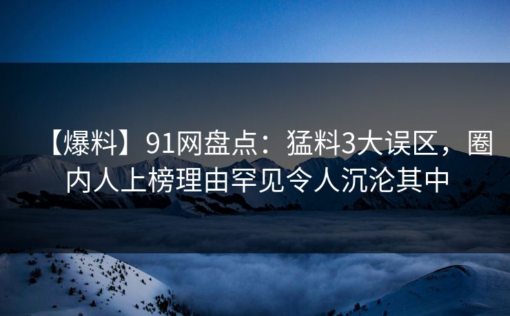 【爆料】91网盘点：猛料3大误区，圈内人上榜理由罕见令人沉沦其中