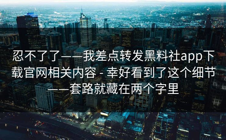 忍不了了——我差点转发黑料社app下载官网相关内容 - 幸好看到了这个细节——套路就藏在两个字里 忍不了了——我差点转发黑料社app下载官网相关内容 - 幸好看到了这个细节——套路就藏在两个字里
