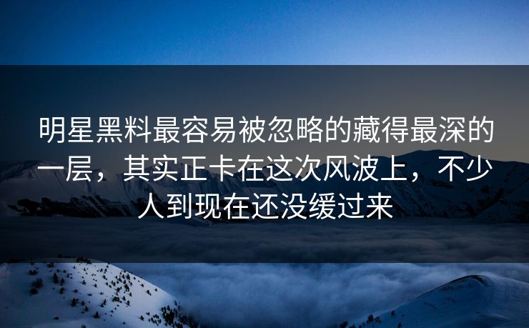 明星黑料最容易被忽略的藏得最深的一层，其实正卡在这次风波上，不少人到现在还没缓过来