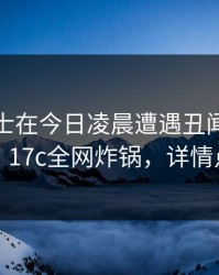 业内人士在今日凌晨遭遇丑闻欲言又止，17c全网炸锅，详情点击