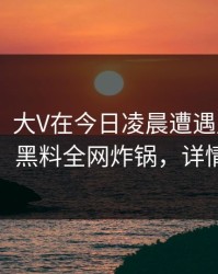【速报】大V在今日凌晨遭遇丑闻 引发联想，黑料全网炸锅，详情探秘