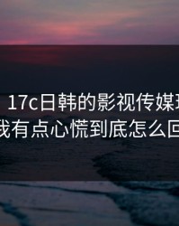 说真的，17c日韩的影视传媒现在变了： 我有点心慌到底怎么回事？