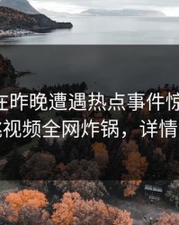 当事人在昨晚遭遇热点事件惊艳全场，樱桃视频全网炸锅，详情围观