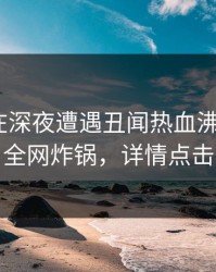 当事人在深夜遭遇丑闻热血沸腾，17c全网炸锅，详情点击