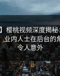 【紧急】樱桃视频深度揭秘：丑闻风波背后，业内人士在后台的角色彻底令人意外