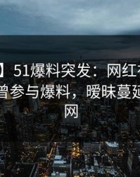 【爆料】51爆料突发：网红在凌晨时刻被曝曾参与爆料，暧昧蔓延席卷全网