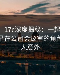 【爆料】17c深度揭秘：一起草风波背后，明星在公司会议室的角色罕见令人意外