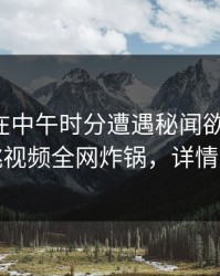 主持人在中午时分遭遇秘闻欲望升腾，樱桃视频全网炸锅，详情围观