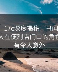 【独家】17c深度揭秘：丑闻风波背后，圈内人在便利店门口的角色前所未有令人意外