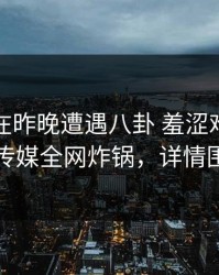 神秘人在昨晚遭遇八卦 羞涩难挡，星空传媒全网炸锅，详情围观