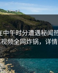 圈内人在中午时分遭遇秘闻热议不止，樱桃视频全网炸锅，详情直击