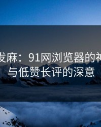看得人发麻：91网浏览器的神奇之处与低赞长评的深意