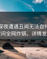 网红在深夜遭遇丑闻无法自持，秘语空间全网炸锅，详情发现