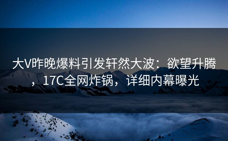 大V昨晚爆料引发轩然大波：欲望升腾，17C全网炸锅，详细内幕曝光