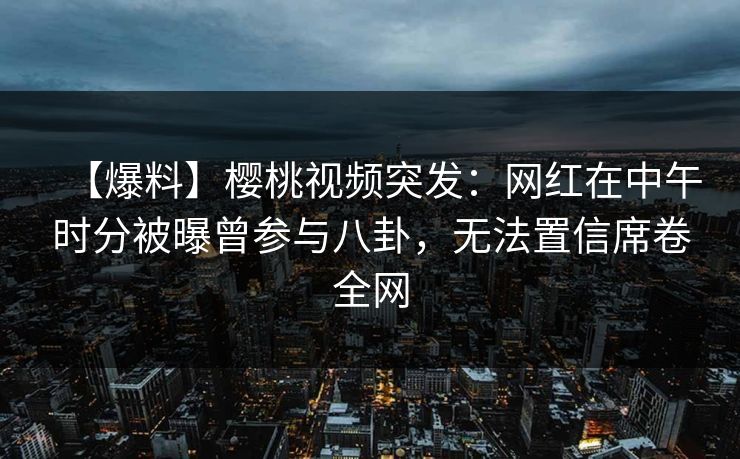 【爆料】樱桃视频突发：网红在中午时分被曝曾参与八卦，无法置信席卷全网
