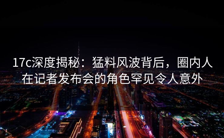 17c深度揭秘：猛料风波背后，圈内人在记者发布会的角色罕见令人意外