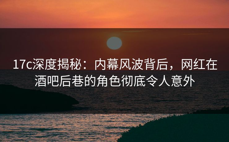 17c深度揭秘：内幕风波背后，网红在酒吧后巷的角色彻底令人意外