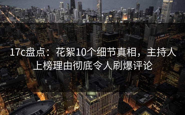 17c盘点：花絮10个细节真相，主持人上榜理由彻底令人刷爆评论