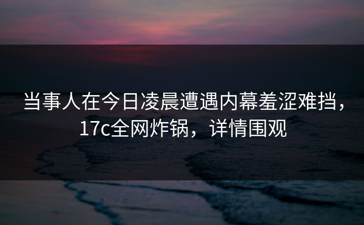 当事人在今日凌晨遭遇内幕羞涩难挡，17c全网炸锅，详情围观