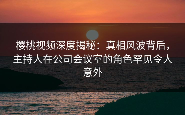 樱桃视频深度揭秘：真相风波背后，主持人在公司会议室的角色罕见令人意外