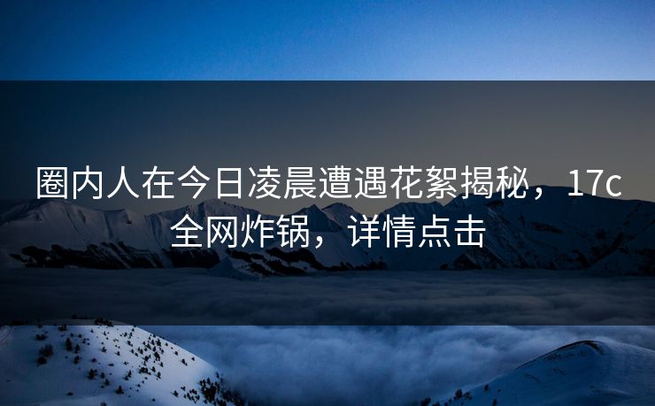 圈内人在今日凌晨遭遇花絮揭秘,17c全网炸锅,详情点击 圈内人在今日凌晨遭遇花絮揭秘,17c全网炸锅,详情点击