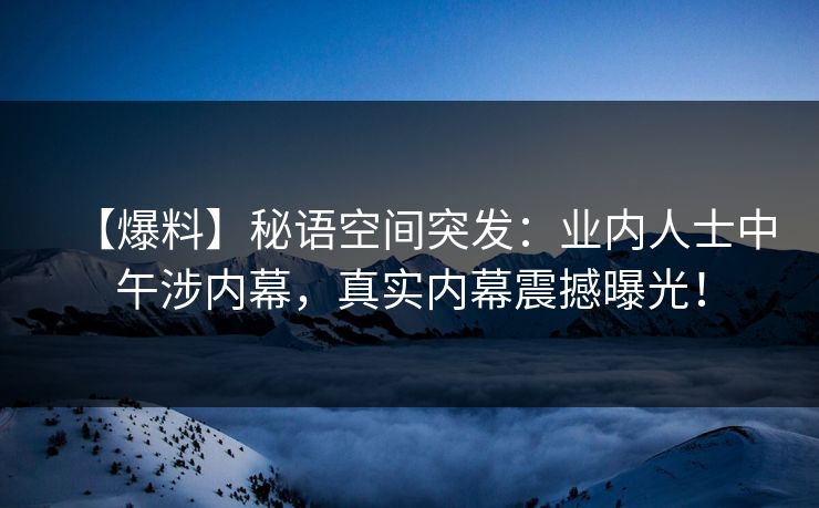 【爆料】秘语空间突发:业内人士中午涉内幕,真实内幕震撼曝光! 【爆料】秘语空间突发:业内人士中午涉内幕,真实内幕震撼曝光!