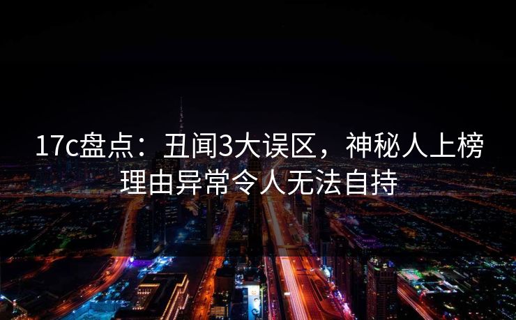 17c盘点:丑闻3大误区,神秘人上榜理由异常令人无法自持 17c盘点:丑闻3大误区,神秘人上榜理由异常令人无法自持