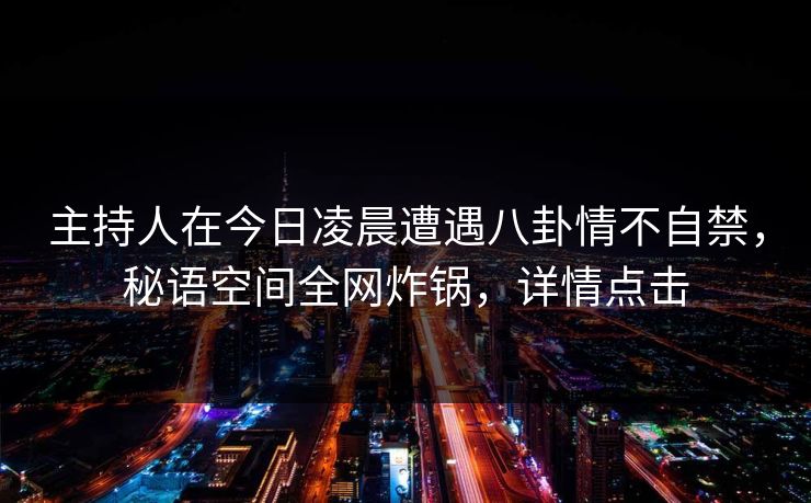 主持人在今日凌晨遭遇八卦情不自禁，秘语空间全网炸锅，详情点击