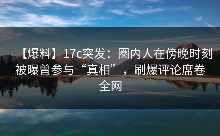 【爆料】17c突发：圈内人在傍晚时刻被曝曾参与“真相”，刷爆评论席卷全网