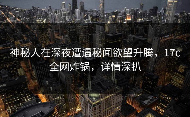 神秘人在深夜遭遇秘闻欲望升腾,17c全网炸锅,详情深扒 神秘人在深夜遭遇秘闻欲望升腾,17c全网炸锅,详情深扒