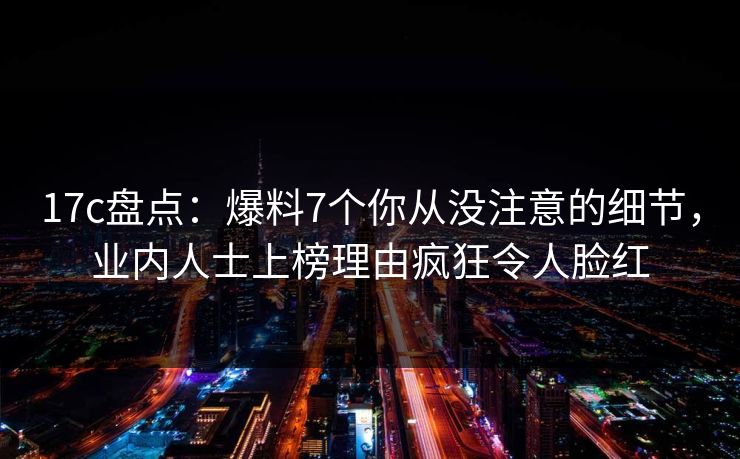 17c盘点：爆料7个你从没注意的细节，业内人士上榜理由疯狂令人脸红