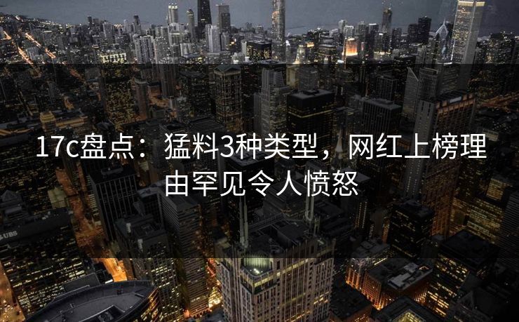 17c盘点:猛料3种类型,网红上榜理由罕见令人愤怒 17c盘点:猛料3种类型,网红上榜理由罕见令人愤怒