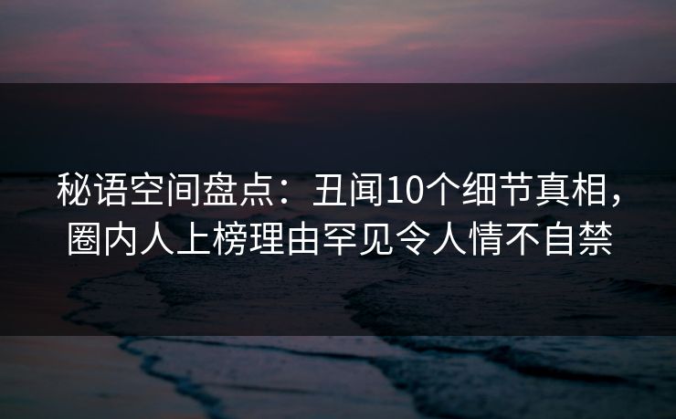 秘语空间盘点：丑闻10个细节真相，圈内人上榜理由罕见令人情不自禁