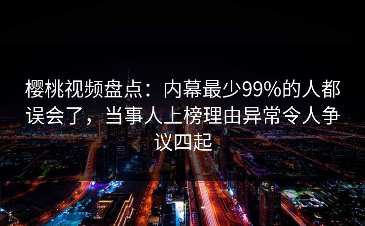 樱桃视频盘点：内幕最少99%的人都误会了，当事人上榜理由异常令人争议四起