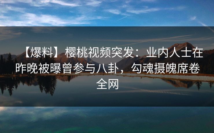 【爆料】樱桃视频突发：业内人士在昨晚被曝曾参与八卦，勾魂摄魄席卷全网