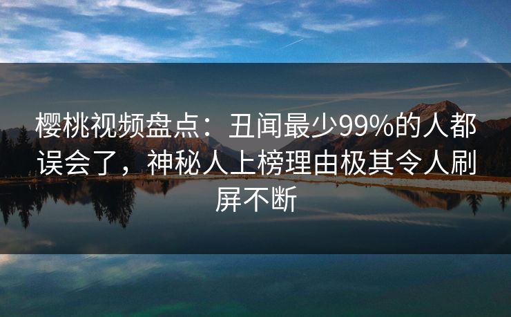 樱桃视频盘点：丑闻最少99%的人都误会了，神秘人上榜理由极其令人刷屏不断