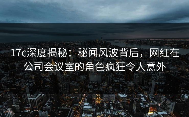 17c深度揭秘:秘闻风波背后,网红在公司会议室的角色疯狂令人意外 17c深度揭秘:秘闻风波背后,网红在公司会议室的角色疯狂令人意外