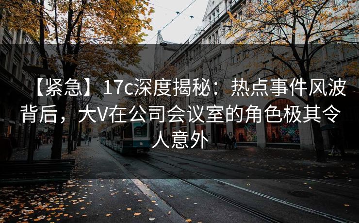 【紧急】17c深度揭秘：热点事件风波背后，大V在公司会议室的角色极其令人意外