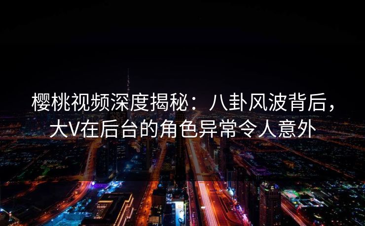 樱桃视频深度揭秘:八卦风波背后,大V在后台的角色异常令人意外 樱桃视频深度揭秘:八卦风波背后,大V在后台的角色异常令人意外